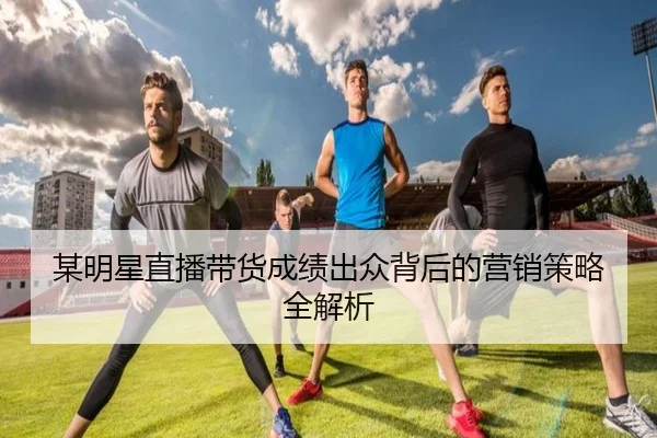 某明星直播带货成绩出众背后的营销策略全解析