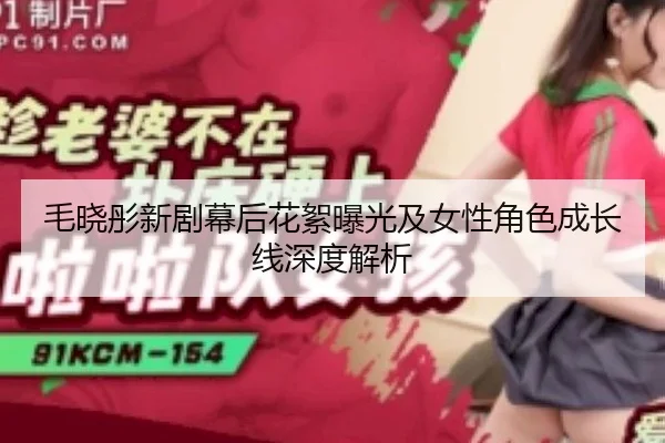 毛晓彤新剧幕后花絮曝光及女性角色成长线深度解析
